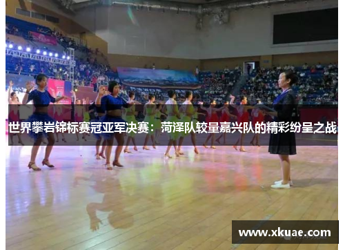 世界攀岩锦标赛冠亚军决赛：菏泽队较量嘉兴队的精彩纷呈之战